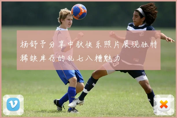 杨舒予分享中秋快乐照片展现独特稀缺库存的乱七八糟魅力