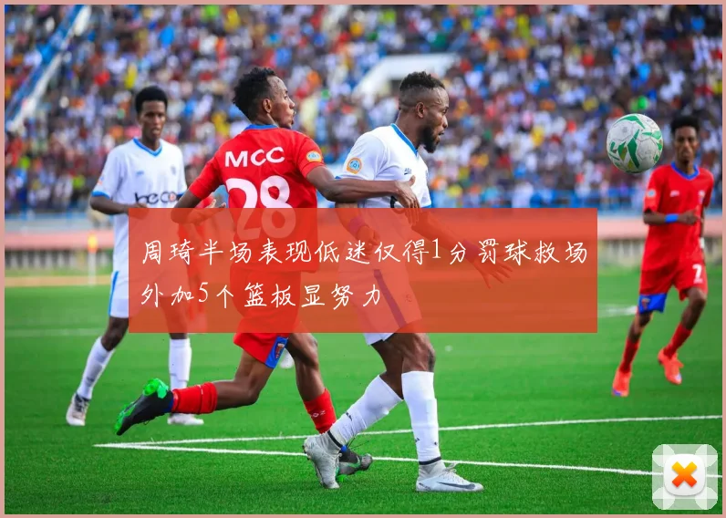 周琦半场表现低迷仅得1分罚球救场外加5个篮板显努力