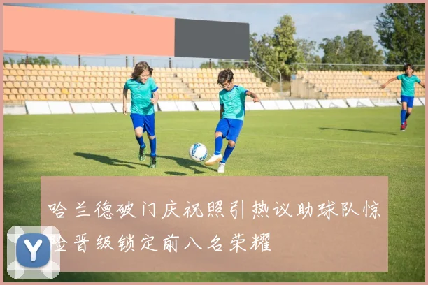 哈兰德破门庆祝照引热议助球队惊险晋级锁定前八名荣耀