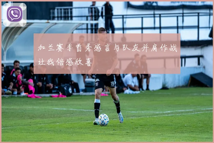 加兰赛季首秀感言与队友并肩作战让我倍感欣喜