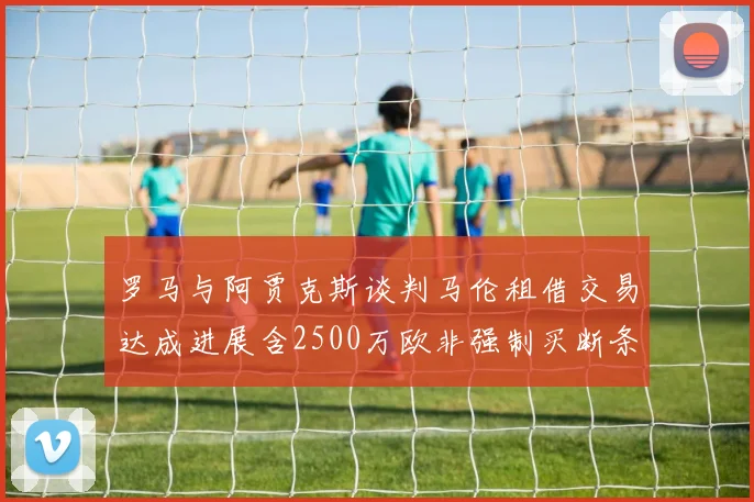 罗马与阿贾克斯谈判马伦租借交易达成进展含2500万欧非强制买断条款