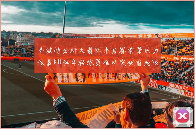 香波特分析火箭队季后赛前景认为依靠KD和年轻球员难以突破首轮限制