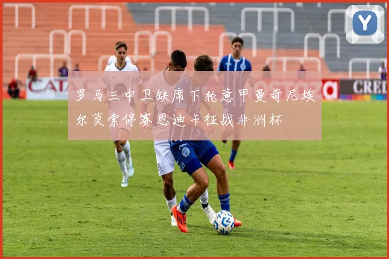 罗马三中卫缺席下轮意甲曼奇尼埃尔莫索停赛恩迪卡征战非洲杯