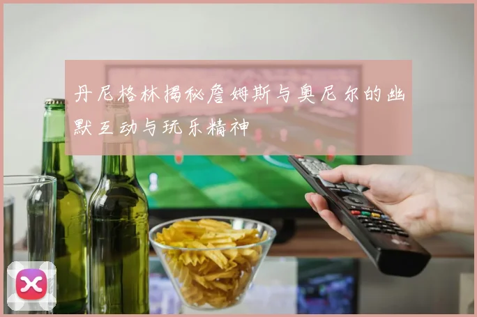 丹尼格林揭秘詹姆斯与奥尼尔的幽默互动与玩乐精神