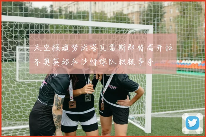 天空报道努诺塔瓦雷斯即将离开拉齐奥英超和沙特球队积极争夺