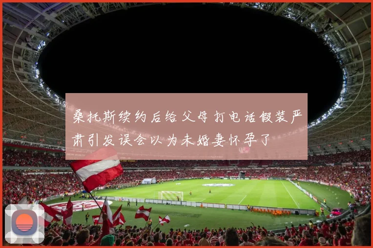 桑托斯续约后给父母打电话假装严肃引发误会以为未婚妻怀孕了