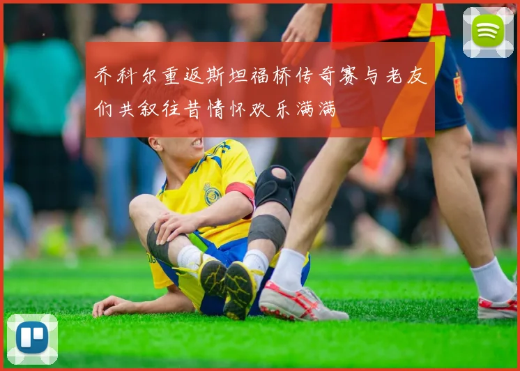 乔科尔重返斯坦福桥传奇赛与老友们共叙往昔情怀欢乐满满