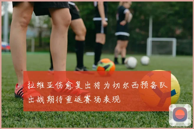 拉维亚伤愈复出将为切尔西预备队出战期待重返赛场表现