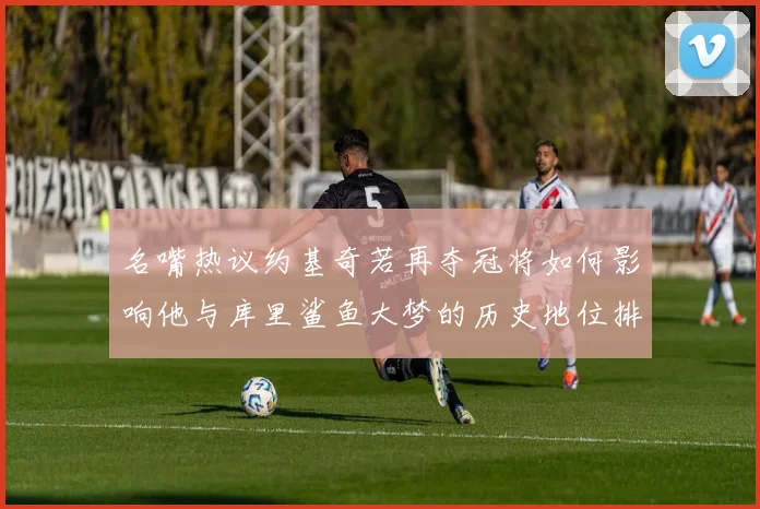 名嘴热议约基奇若再夺冠将如何影响他与库里鲨鱼大梦的历史地位排名