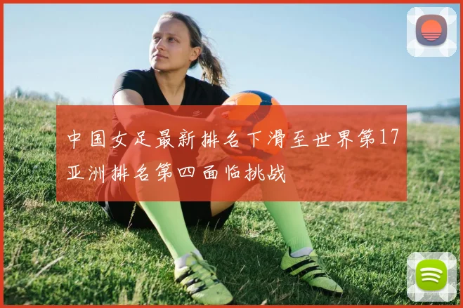 中国女足最新排名下滑至世界第17亚洲排名第四面临挑战