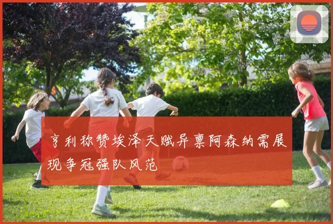 亨利称赞埃泽天赋异禀阿森纳需展现争冠强队风范