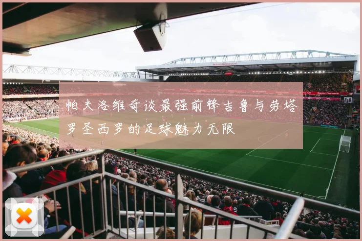 帕夫洛维奇谈最强前锋吉鲁与劳塔罗圣西罗的足球魅力无限