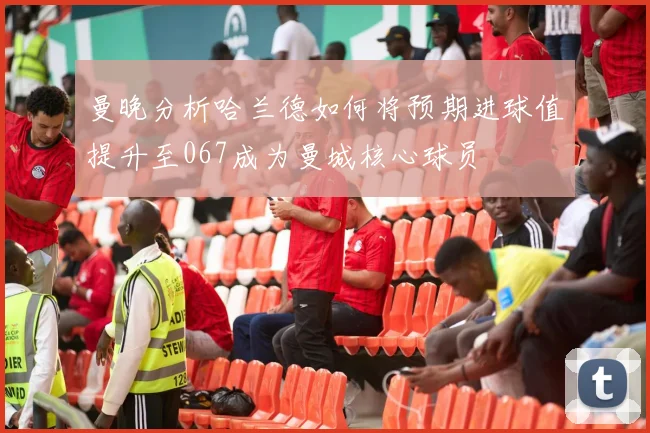 曼晚分析哈兰德如何将预期进球值提升至067成为曼城核心球员