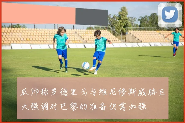 瓜帅称罗德里戈与维尼修斯威胁巨大强调对巴黎的准备仍需加强