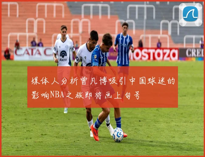 媒体人分析曾凡博吸引中国球迷的影响NBA之旅即将画上句号