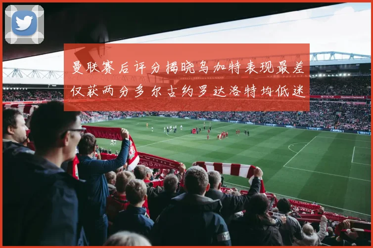曼联赛后评分揭晓乌加特表现最差仅获两分多尔古约罗达洛特均低迷仅得四分