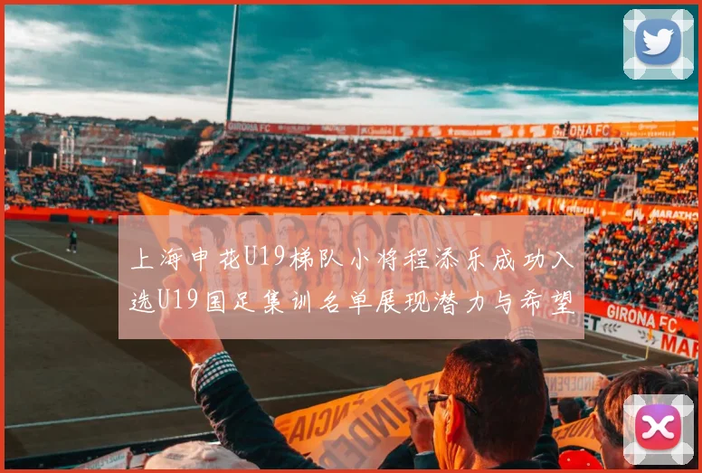 上海申花U19梯队小将程添乐成功入选U19国足集训名单展现潜力与希望