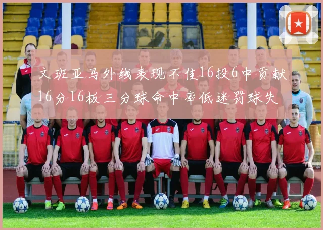 文班亚马外线表现不佳16投6中贡献16分16板三分球命中率低迷罚球失准影响球队表现