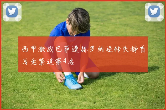 西甲激战巴萨遭赫罗纳逆转失榜首马竞紧追第4名