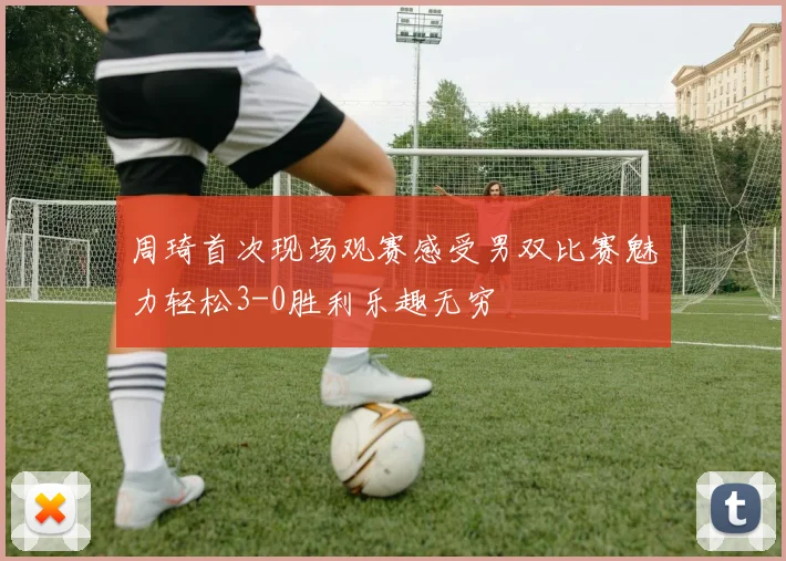 周琦首次现场观赛感受男双比赛魅力轻松3-0胜利乐趣无穷