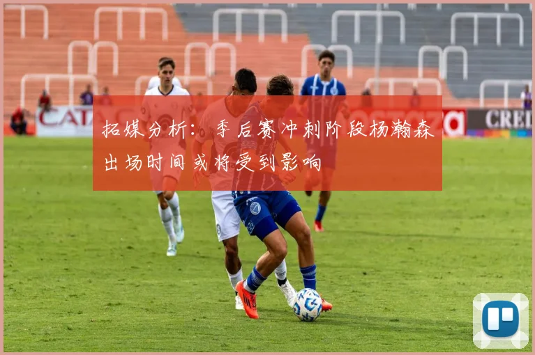 拓媒分析：季后赛冲刺阶段杨瀚森出场时间或将受到影响