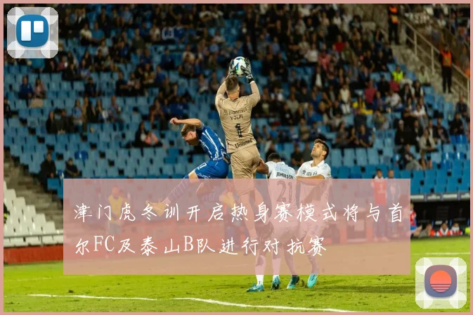 津门虎冬训开启热身赛模式将与首尔FC及泰山B队进行对抗赛
