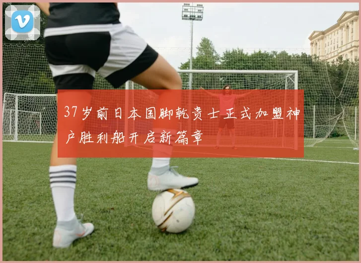 37岁前日本国脚乾贵士正式加盟神户胜利船开启新篇章