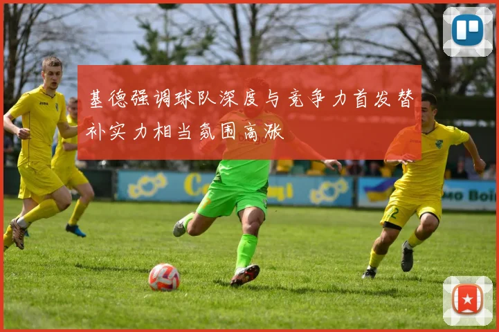 基德强调球队深度与竞争力首发替补实力相当氛围高涨