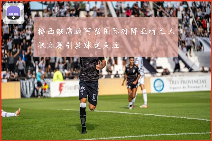 梅西缺席迈阿密国际对阵亚特兰大联比赛引发球迷关注