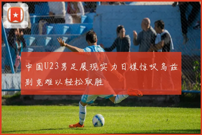 中国U23男足展现实力日媒惊叹乌兹别克难以轻松取胜