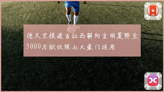 德天空报道吉拉西解约金明夏降至5000万欧仅限七大豪门适用