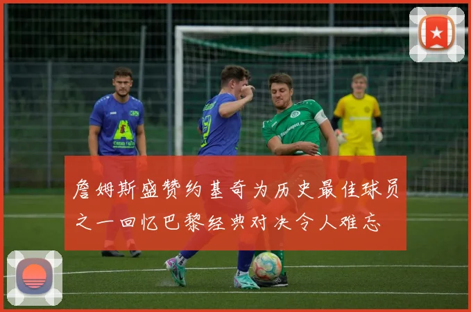 詹姆斯盛赞约基奇为历史最佳球员之一回忆巴黎经典对决令人难忘