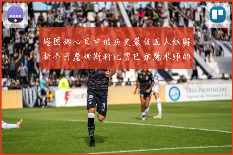 塔图姆心目中的历史最佳五人组解析乔丹詹姆斯科比贾巴尔魔术师的传奇魅力