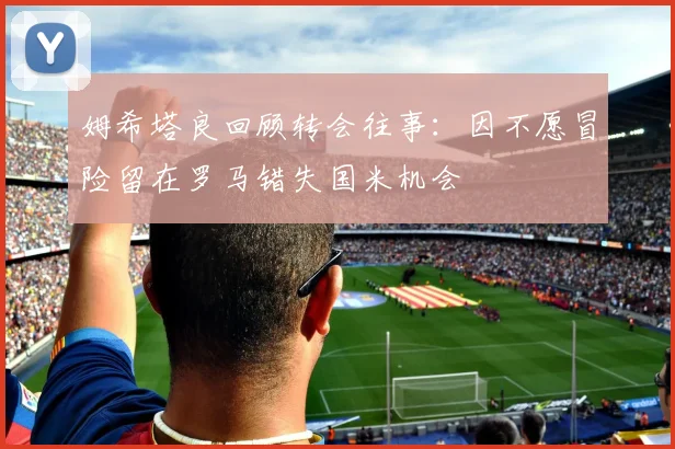 姆希塔良回顾转会往事：因不愿冒险留在罗马错失国米机会