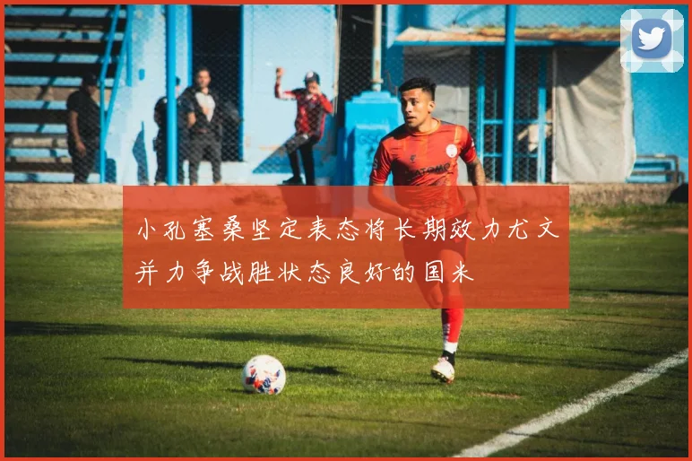 小孔塞桑坚定表态将长期效力尤文并力争战胜状态良好的国米
