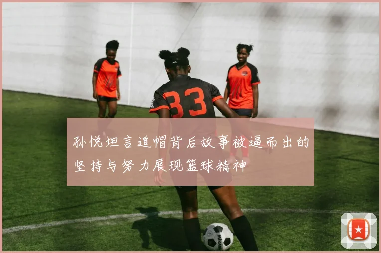 孙悦坦言追帽背后故事被逼而出的坚持与努力展现篮球精神