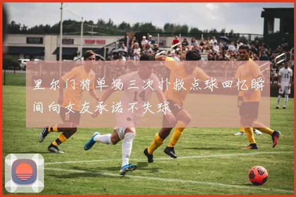 里尔门将单场三次扑救点球回忆瞬间向女友承诺不失球