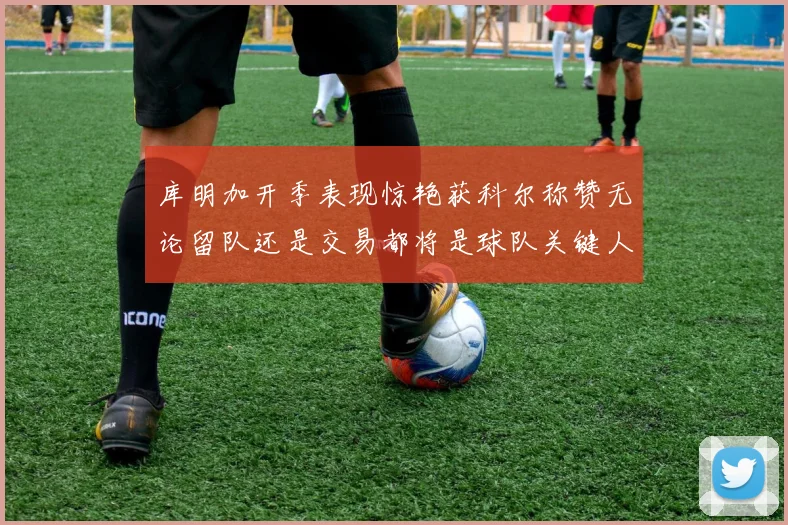库明加开季表现惊艳获科尔称赞无论留队还是交易都将是球队关键人物
