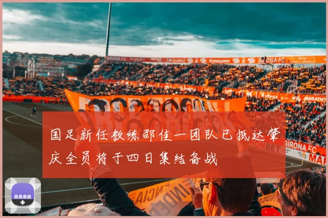 国足新任教练邵佳一团队已抵达肇庆全员将于四日集结备战